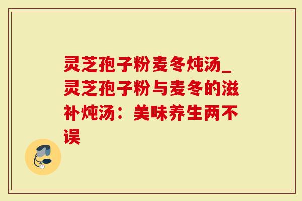 灵芝孢子粉麦冬炖汤_灵芝孢子粉与麦冬的滋补炖汤：美味养生两不误