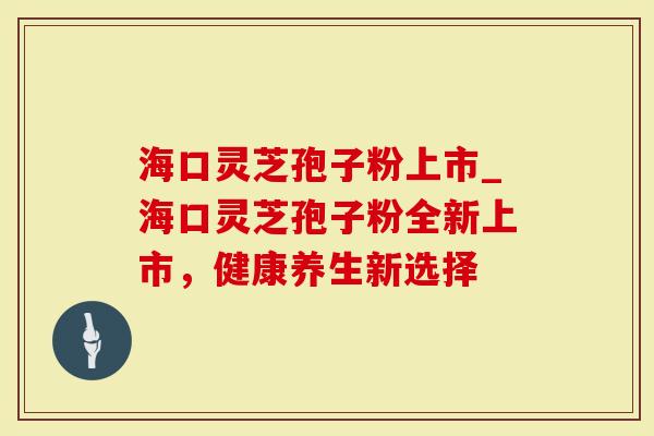 海口灵芝孢子粉上市_海口灵芝孢子粉全新上市，健康养生新选择