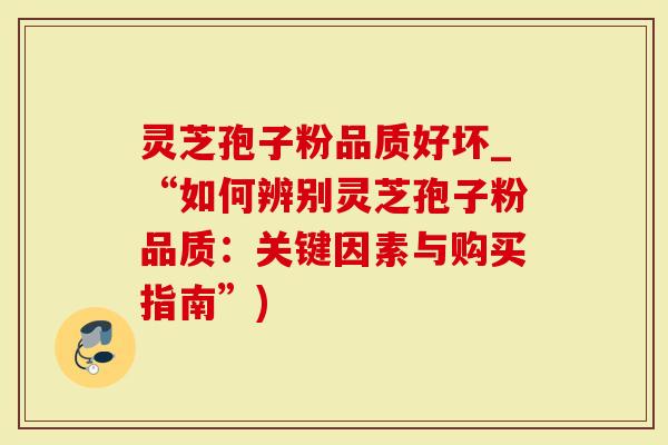灵芝孢子粉品质好坏_“如何辨别灵芝孢子粉品质：关键因素与购买指南”)