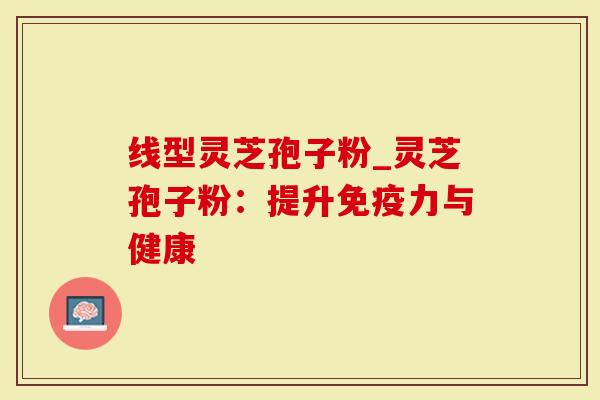 线型灵芝孢子粉_灵芝孢子粉：提升免疫力与健康