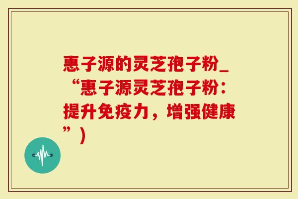 惠子源的灵芝孢子粉_“惠子源灵芝孢子粉：提升免疫力，增强健康”)