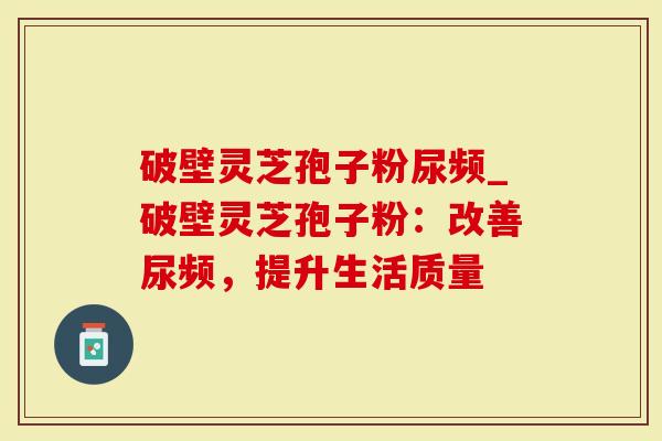 破壁灵芝孢子粉尿频_破壁灵芝孢子粉：改善尿频，提升生活质量