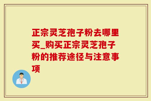 正宗灵芝孢子粉去哪里买_购买正宗灵芝孢子粉的推荐途径与注意事项