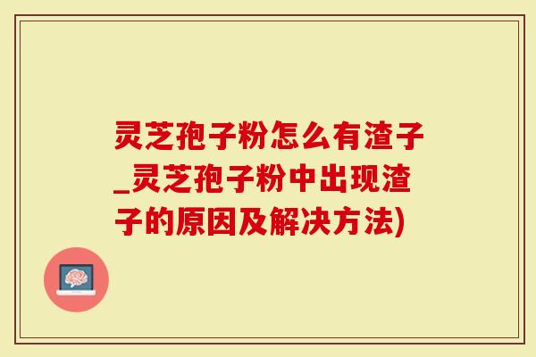 灵芝孢子粉怎么有渣子_灵芝孢子粉中出现渣子的原因及解决方法)