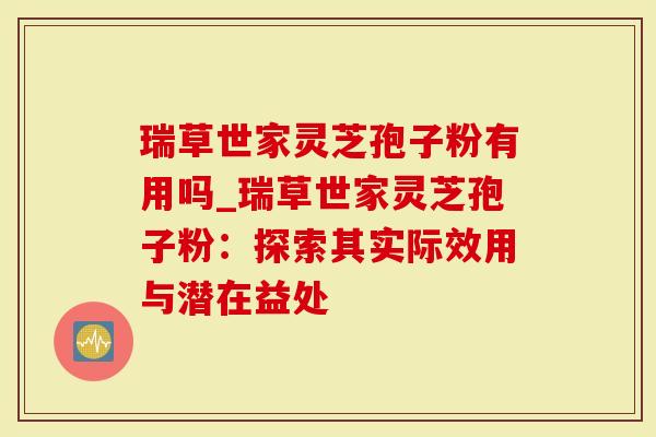 瑞草世家灵芝孢子粉有用吗_瑞草世家灵芝孢子粉：探索其实际效用与潜在益处