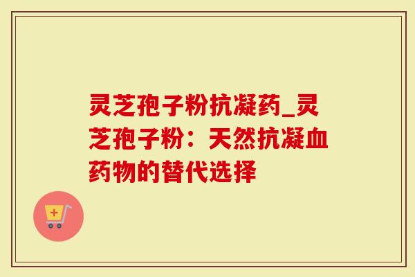 灵芝孢子粉抗凝药_灵芝孢子粉：天然抗凝血药物的替代选择
