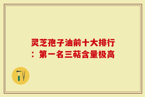 灵芝孢子油前十大排行:第一名三萜含量极高-第1张图片-灵芝大师 灵芝孢子油前十大排行:第一名三萜含量极高-第1张图片-灵芝大师