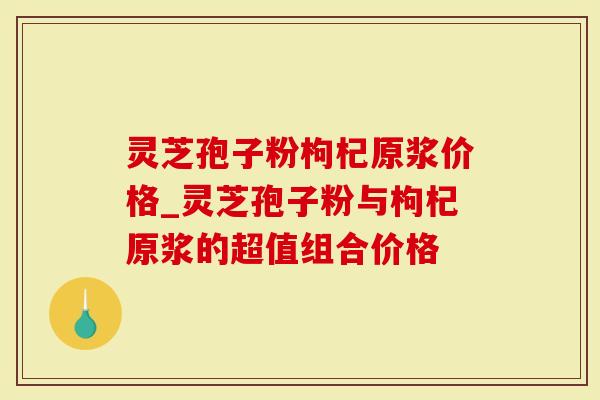 灵芝孢子粉枸杞原浆价格_灵芝孢子粉与枸杞原浆的超值组合价格