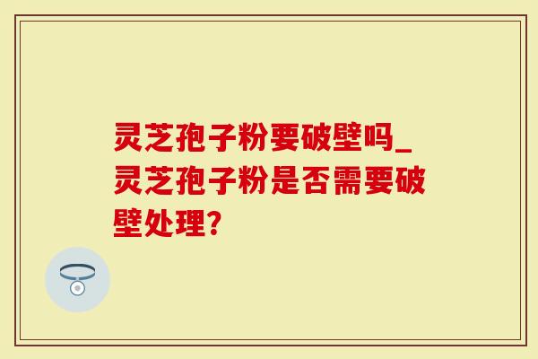 灵芝孢子粉要破壁吗_灵芝孢子粉是否需要破壁处理？