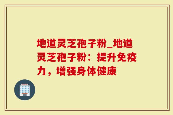 地道灵芝孢子粉_地道灵芝孢子粉：提升免疫力，增强身体健康