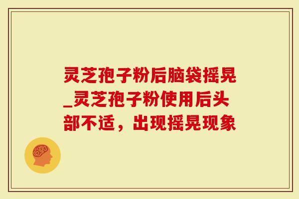 灵芝孢子粉后脑袋摇晃_灵芝孢子粉使用后头部不适，出现摇晃现象