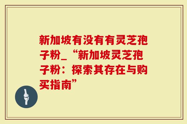 新加坡有没有有灵芝孢子粉_“新加坡灵芝孢子粉：探索其存在与购买指南”