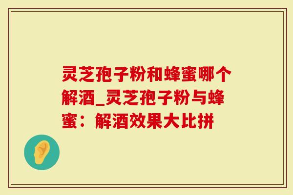 灵芝孢子粉和蜂蜜哪个解酒_灵芝孢子粉与蜂蜜：解酒效果大比拼