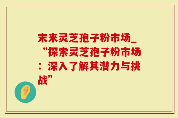 末来灵芝孢子粉市场_“探索灵芝孢子粉市场：深入了解其潜力与挑战”