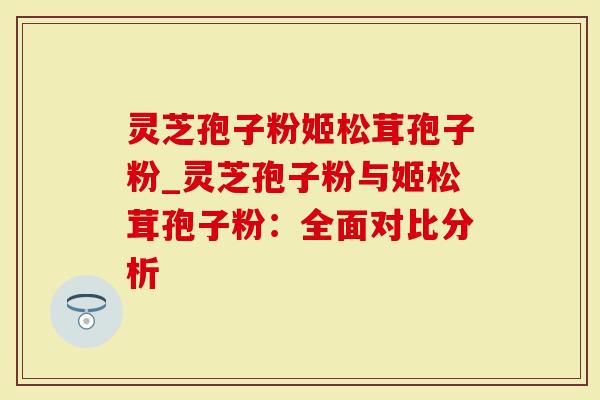 灵芝孢子粉姬松茸孢子粉_灵芝孢子粉与姬松茸孢子粉：全面对比分析