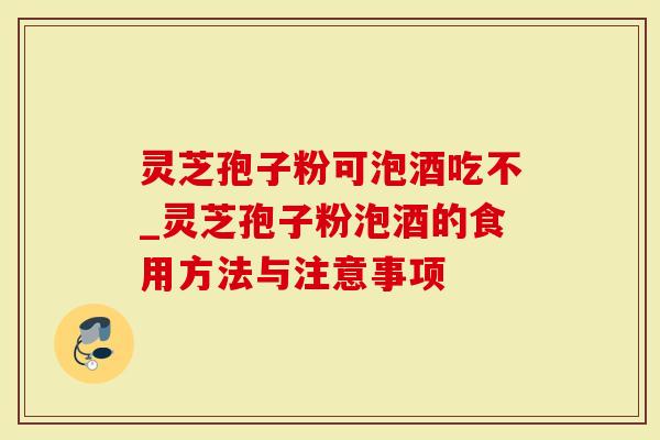 灵芝孢子粉可泡酒吃不_灵芝孢子粉泡酒的食用方法与注意事项