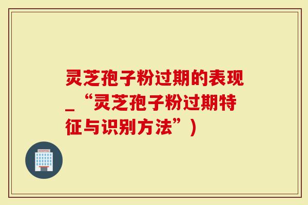 灵芝孢子粉过期的表现_“灵芝孢子粉过期特征与识别方法”)