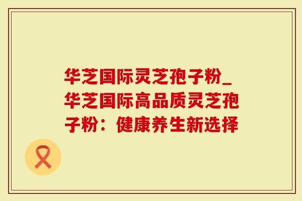 华芝国际灵芝孢子粉_华芝国际高品质灵芝孢子粉：健康养生新选择