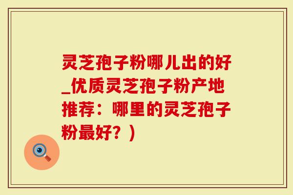 灵芝孢子粉哪儿出的好_优质灵芝孢子粉产地推荐：哪里的灵芝孢子粉最好？)