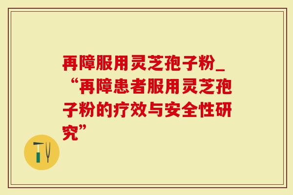 再障服用灵芝孢子粉_“再障患者服用灵芝孢子粉的疗效与安全性研究”