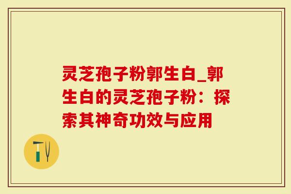 灵芝孢子粉郭生白_郭生白的灵芝孢子粉：探索其神奇功效与应用