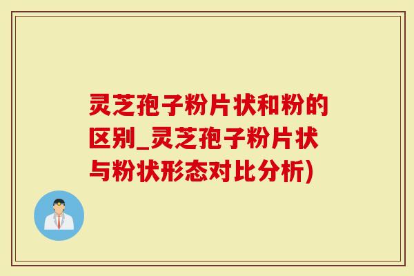 灵芝孢子粉片状和粉的区别_灵芝孢子粉片状与粉状形态对比分析)