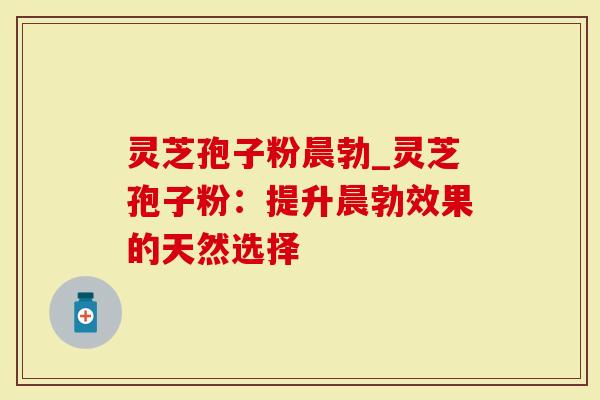 灵芝孢子粉晨勃_灵芝孢子粉：提升晨勃效果的天然选择