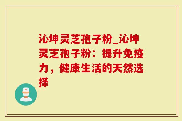 沁坤灵芝孢子粉_沁坤灵芝孢子粉：提升免疫力，健康生活的天然选择