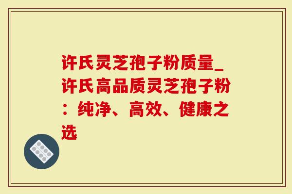 许氏灵芝孢子粉质量_许氏高品质灵芝孢子粉：纯净、高效、健康之选