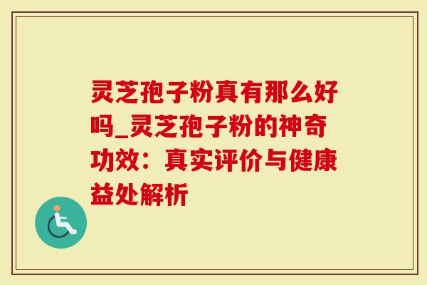 灵芝孢子粉真有那么好吗_灵芝孢子粉的神奇功效：真实评价与健康益处解析