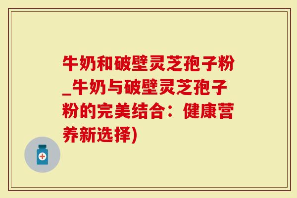 牛奶和破壁灵芝孢子粉_牛奶与破壁灵芝孢子粉的完美结合：健康营养新选择)