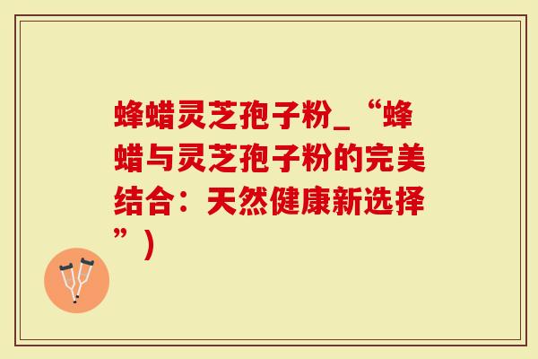 蜂蜡灵芝孢子粉_“蜂蜡与灵芝孢子粉的完美结合：天然健康新选择”)