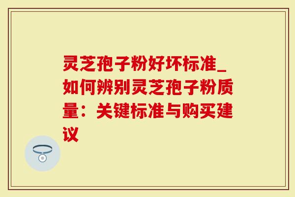 灵芝孢子粉好坏标准_如何辨别灵芝孢子粉质量：关键标准与购买建议