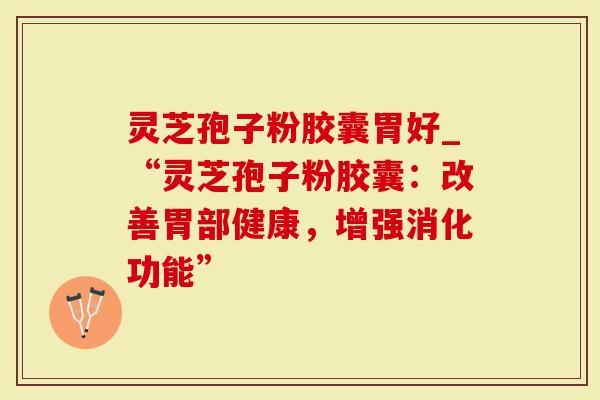 灵芝孢子粉胶囊胃好_“灵芝孢子粉胶囊：改善胃部健康，增强消化功能”