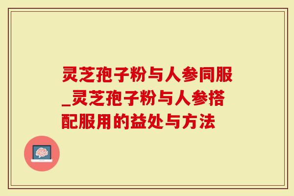 灵芝孢子粉与人参同服_灵芝孢子粉与人参搭配服用的益处与方法