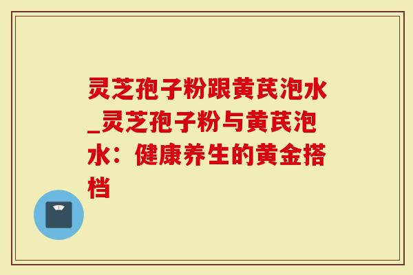 灵芝孢子粉跟黄芪泡水_灵芝孢子粉与黄芪泡水：健康养生的黄金搭档