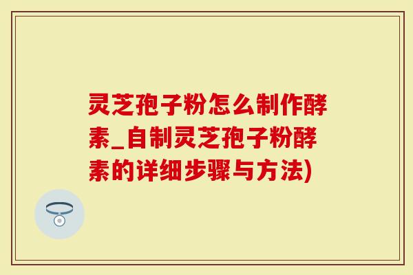 灵芝孢子粉怎么制作酵素_自制灵芝孢子粉酵素的详细步骤与方法)