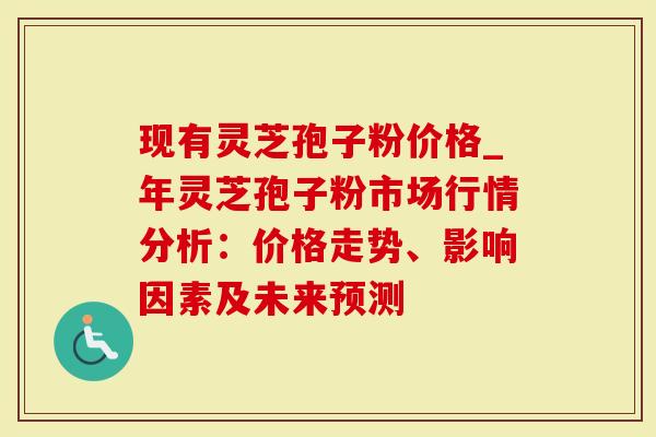现有灵芝孢子粉价格_年灵芝孢子粉市场行情分析：价格走势、影响因素及未来预测