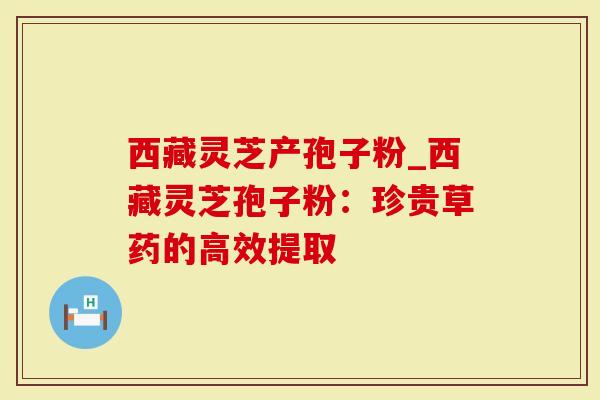 西藏灵芝产孢子粉_西藏灵芝孢子粉：珍贵草药的高效提取