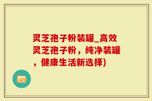 灵芝孢子粉装罐_高效灵芝孢子粉，纯净装罐，健康生活新选择)