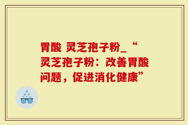 胃酸 灵芝孢子粉_“灵芝孢子粉：改善胃酸问题，促进消化健康”