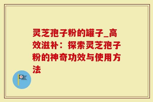 灵芝孢子粉的罐子_高效滋补：探索灵芝孢子粉的神奇功效与使用方法