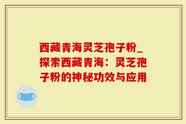 西藏青海灵芝孢子粉_探索西藏青海：灵芝孢子粉的神秘功效与应用