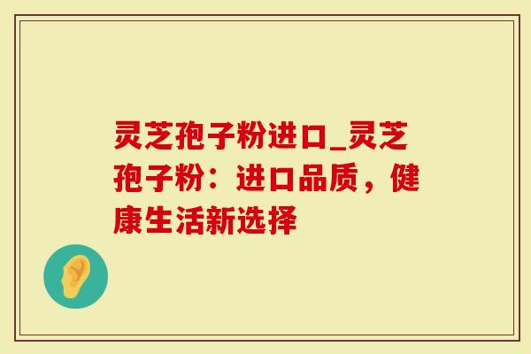 灵芝孢子粉进口_灵芝孢子粉：进口品质，健康生活新选择