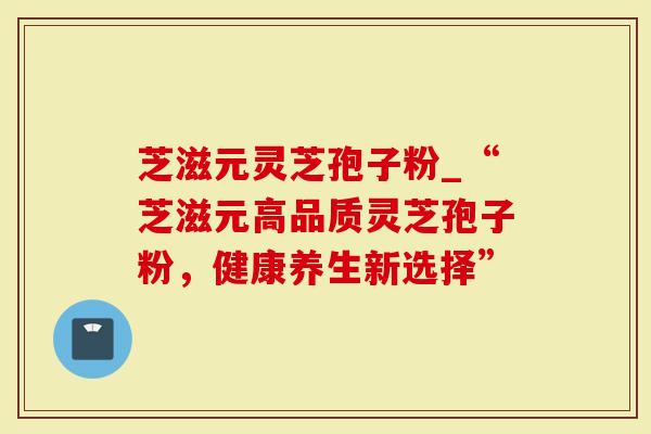 芝滋元灵芝孢子粉_“芝滋元高品质灵芝孢子粉，健康养生新选择”