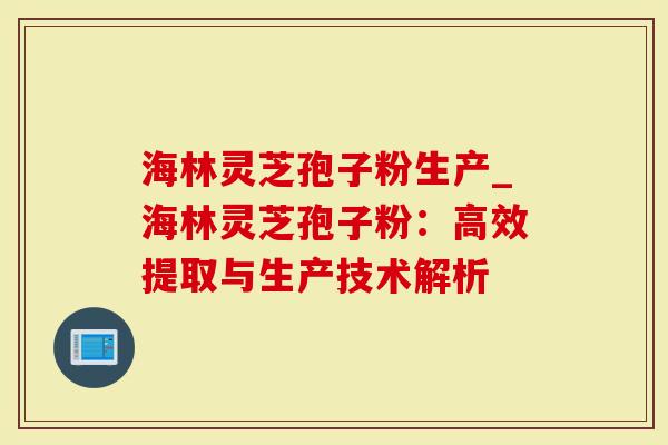 海林灵芝孢子粉生产_海林灵芝孢子粉：高效提取与生产技术解析-第1张图片-灵芝大师