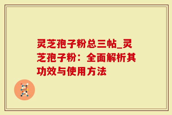 灵芝孢子粉总三帖_灵芝孢子粉：全面解析其功效与使用方法