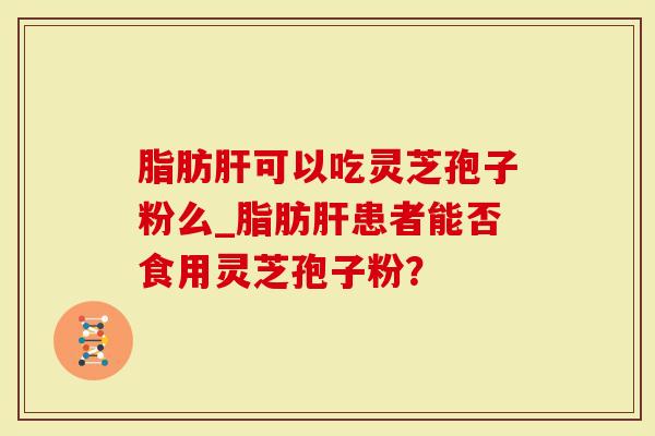 脂肪肝可以吃灵芝孢子粉么_脂肪肝患者能否食用灵芝孢子粉？