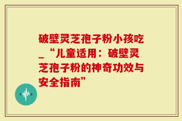 破壁灵芝孢子粉小孩吃_“儿童适用：破壁灵芝孢子粉的神奇功效与安全指南”