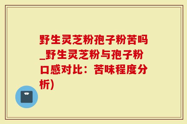 野生灵芝粉孢子粉苦吗_野生灵芝粉与孢子粉口感对比：苦味程度分析)